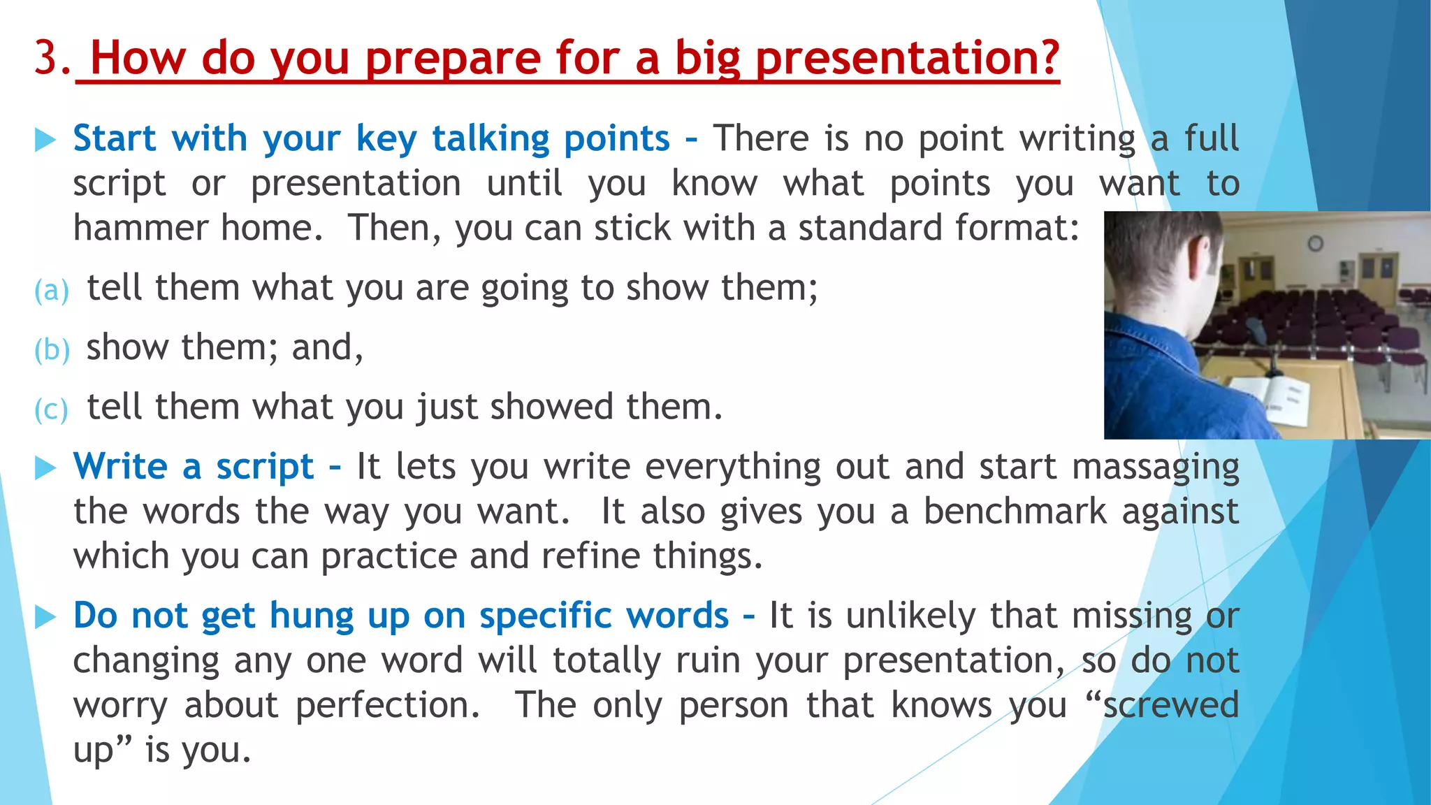 3. How do you prepare for a big presentation?
 Start with your key talking points – There is no point writing a full
script or presentation until you know what points you want to
hammer home. Then, you can stick with a standard format:
(a) tell them what you are going to show them;
(b) show them; and,
(c) tell them what you just showed them.
 Write a script – It lets you write everything out and start massaging
the words the way you want. It also gives you a benchmark against
which you can practice and refine things.
 Do not get hung up on specific words – It is unlikely that missing or
changing any one word will totally ruin your presentation, so do not
worry about perfection. The only person that knows you “screwed
up” is you.
 