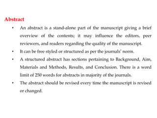 Abstract
• An abstract is a stand-alone part of the manuscript giving a brief
overview of the contents; it may influence the editors, peer
reviewers, and readers regarding the quality of the manuscript.
• It can be free styled or structured as per the journals’ norm.
• A structured abstract has sections pertaining to Background, Aim,
Materials and Methods, Results, and Conclusion. There is a word
limit of 250 words for abstracts in majority of the journals.
• The abstract should be revised every time the manuscript is revised
or changed.
 