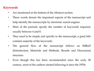 Keywords
• Are mentioned at the bottom of the Abstract section.
• These words denote the important aspects of the manuscript and
help identify the manuscripts by electronic search engines.
• Most of the journals specify the number of keywords required,
usually between 4 and 8.
• They need to be simple and specific to the manuscript; a good title
contains majority of the keywords.
• The general flow of the manuscript follows an IMRaD
(Introduction, Materials and Methods, Results and Discussion)
structure.
• Even though this has been recommended since the early 20
century, most of the authors started following it since the 1970s
 