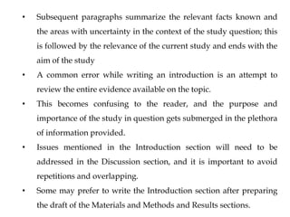 • Subsequent paragraphs summarize the relevant facts known and
the areas with uncertainty in the context of the study question; this
is followed by the relevance of the current study and ends with the
aim of the study
• A common error while writing an introduction is an attempt to
review the entire evidence available on the topic.
• This becomes confusing to the reader, and the purpose and
importance of the study in question gets submerged in the plethora
of information provided.
• Issues mentioned in the Introduction section will need to be
addressed in the Discussion section, and it is important to avoid
repetitions and overlapping.
• Some may prefer to write the Introduction section after preparing
the draft of the Materials and Methods and Results sections.
 