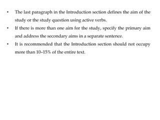 • The last paragraph in the Introduction section defines the aim of the
study or the study question using active verbs.
• If there is more than one aim for the study, specify the primary aim
and address the secondary aims in a separate sentence.
• It is recommended that the Introduction section should not occupy
more than 10–15% of the entire text.
 