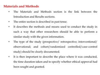 Materials and Methods
• The Materials and Methods section is the link between the
Introduction and Results sections.
• The entire section is described in past tense.
• It describes the methods and means used to conduct the study in
such a way that other researchers should be able to perform a
similar study with the given information.
• The type of the study (prospective/ retrospective; interventional/
observational; and cohort/randomized controlled/case–control
study) should be clearly documented.
• It is then important to describe the place where it was conducted,
the time duration taken and to specify whether ethical approval had
been sought and granted.
 