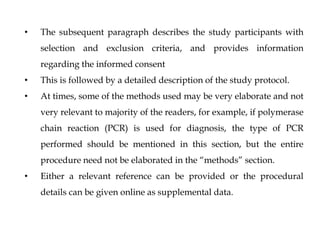 • The subsequent paragraph describes the study participants with
selection and exclusion criteria, and provides information
regarding the informed consent
• This is followed by a detailed description of the study protocol.
• At times, some of the methods used may be very elaborate and not
very relevant to majority of the readers, for example, if polymerase
chain reaction (PCR) is used for diagnosis, the type of PCR
performed should be mentioned in this section, but the entire
procedure need not be elaborated in the “methods” section.
• Either a relevant reference can be provided or the procedural
details can be given online as supplemental data.
 