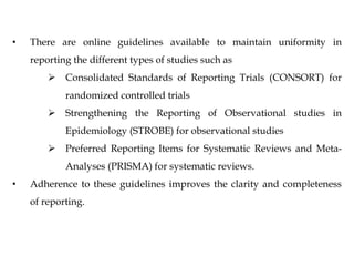 • There are online guidelines available to maintain uniformity in
reporting the different types of studies such as
 Consolidated Standards of Reporting Trials (CONSORT) for
randomized controlled trials
 Strengthening the Reporting of Observational studies in
Epidemiology (STROBE) for observational studies
 Preferred Reporting Items for Systematic Reviews and Meta-
Analyses (PRISMA) for systematic reviews.
• Adherence to these guidelines improves the clarity and completeness
of reporting.
 