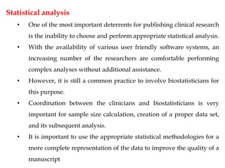 Statistical analysis
• One of the most important deterrents for publishing clinical research
is the inability to choose and perform appropriate statistical analysis.
• With the availability of various user friendly software systems, an
increasing number of the researchers are comfortable performing
complex analyses without additional assistance.
• However, it is still a common practice to involve biostatisticians for
this purpose.
• Coordination between the clinicians and biostatisticians is very
important for sample size calculation, creation of a proper data set,
and its subsequent analysis.
• It is important to use the appropriate statistical methodologies for a
more complete representation of the data to improve the quality of a
manuscript
 