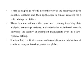 • It may be helpful to refer to a recent review of the most widely used
statistical analyses and their application in clinical research for a
better data presentation.
• There is some evidence that structured training involving data
analysis, manuscript writing, and submission to indexed journals
improves the quality of submitted manuscripts even in a low-
resource setting.
• Short, online certificate courses on biostatistics are available free of
cost from many universities across the globe.
 