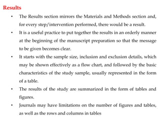 Results
• The Results section mirrors the Materials and Methods section and,
for every step/intervention performed, there would be a result.
• It is a useful practice to put together the results in an orderly manner
at the beginning of the manuscript preparation so that the message
to be given becomes clear.
• It starts with the sample size, inclusion and exclusion details, which
may be shown effectively as a flow chart, and followed by the basic
characteristics of the study sample, usually represented in the form
of a table.
• The results of the study are summarized in the form of tables and
figures.
• Journals may have limitations on the number of figures and tables,
as well as the rows and columns in tables
 