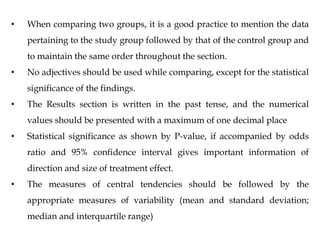 • When comparing two groups, it is a good practice to mention the data
pertaining to the study group followed by that of the control group and
to maintain the same order throughout the section.
• No adjectives should be used while comparing, except for the statistical
significance of the findings.
• The Results section is written in the past tense, and the numerical
values should be presented with a maximum of one decimal place
• Statistical significance as shown by P-value, if accompanied by odds
ratio and 95% confidence interval gives important information of
direction and size of treatment effect.
• The measures of central tendencies should be followed by the
appropriate measures of variability (mean and standard deviation;
median and interquartile range)
 