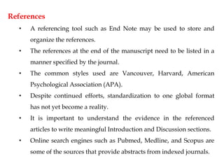 References
• A referencing tool such as End Note may be used to store and
organize the references.
• The references at the end of the manuscript need to be listed in a
manner specified by the journal.
• The common styles used are Vancouver, Harvard, American
Psychological Association (APA).
• Despite continued efforts, standardization to one global format
has not yet become a reality.
• It is important to understand the evidence in the referenced
articles to write meaningful Introduction and Discussion sections.
• Online search engines such as Pubmed, Medline, and Scopus are
some of the sources that provide abstracts from indexed journals.
 