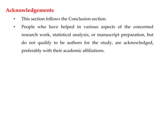 Acknowledgements
• This section follows the Conclusion section.
• People who have helped in various aspects of the concerned
research work, statistical analysis, or manuscript preparation, but
do not qualify to be authors for the study, are acknowledged,
preferably with their academic affiliations.
 