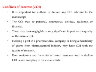 Conflicts of Interest (COI)
• It is important for authors to declare any COI relevant to the
manuscript.
• The COI may be personal, commercial, political, academic, or
financial.
• These may have negligible to very significant impact on the quality
of the manuscript.
• Holding a post in a pharmaceutical company or being a beneficiary
of grants from pharmaceutical industry may have COI with the
quality of research.
• Even reviewers and the editorial board members need to declare
COI before accepting to review an article.
 