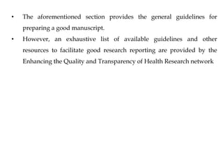 • The aforementioned section provides the general guidelines for
preparing a good manuscript.
• However, an exhaustive list of available guidelines and other
resources to facilitate good research reporting are provided by the
Enhancing the Quality and Transparency of Health Research network
 