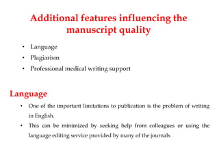Additional features influencing the
manuscript quality
• Language
• Plagiarism
• Professional medical writing support
Language
• One of the important limitations to publication is the problem of writing
in English.
• This can be minimized by seeking help from colleagues or using the
language editing service provided by many of the journals
 