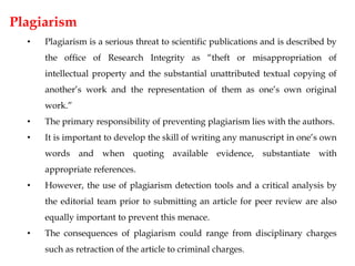 Plagiarism
• Plagiarism is a serious threat to scientific publications and is described by
the office of Research Integrity as “theft or misappropriation of
intellectual property and the substantial unattributed textual copying of
another’s work and the representation of them as one’s own original
work.”
• The primary responsibility of preventing plagiarism lies with the authors.
• It is important to develop the skill of writing any manuscript in one’s own
words and when quoting available evidence, substantiate with
appropriate references.
• However, the use of plagiarism detection tools and a critical analysis by
the editorial team prior to submitting an article for peer review are also
equally important to prevent this menace.
• The consequences of plagiarism could range from disciplinary charges
such as retraction of the article to criminal charges.
 