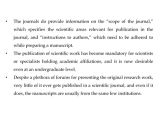 • The journals do provide information on the “scope of the journal,”
which specifies the scientific areas relevant for publication in the
journal, and “instructions to authors,” which need to be adhered to
while preparing a manuscript.
• The publication of scientific work has become mandatory for scientists
or specialists holding academic affiliations, and it is now desirable
even at an undergraduate level.
• Despite a plethora of forums for presenting the original research work,
very little of it ever gets published in a scientific journal, and even if it
does, the manuscripts are usually from the same few institutions.
 