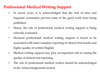 Professional Medical Writing Support
• In recent years, it is acknowledged that the lack of time and
linguistic constraints prevent some of the good work from being
published.
• Hence, the role of professional medical writing support is being
critically evaluated.
• Declared professional medical writing support is found to be
associated with more complete reporting of clinical trial results and
higher quality of written English.
• Medical writing support may play an important role in raising the
quality of clinical trial reporting.
• The role of professional medical writers should be acknowledged
in the Acknowledgements section
 