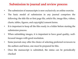 Submission to journal and review process
• The submission of manuscripts is now exclusively an online exercise.
• The basic model of submission in any journal comprises the
following: the title file or first page file, article file, image files, videos,
charts, tables, figures, and copyright/consent forms.
• It is important to keep all the files ready in a folder before starting the
submission process.
• When submitting images, it is important to have good quality, well-
focused images with good resolution.
• Some journals may offer the choice of selecting preferred reviewers to
the authors and hence, one must be prepared for this.
• Once the manuscript is submitted, the status can be periodically
checked
 