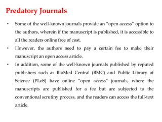 Predatory Journals
• Some of the well-known journals provide an “open access” option to
the authors, wherein if the manuscript is published, it is accessible to
all the readers online free of cost.
• However, the authors need to pay a certain fee to make their
manuscript an open access article.
• In addition, some of the well-known journals published by reputed
publishers such as BioMed Central (BMC) and Public Library of
Science (PLoS) have online “open access” journals, where the
manuscripts are published for a fee but are subjected to the
conventional scrutiny process, and the readers can access the full-text
article.
 