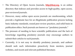 • The Directory of Open Access Journals, http://doaj.org, is an online
directory that indexes and provides access to high-quality, open access,
peer-reviewed journals.
• However, many online open access journals are mushrooming, which
provide a legitimate face for an illegitimate publication process lacking
basic industry standards, sound peer review practices, and solid basis in
publication ethics. Such journals are known as “predatory journals.”
• The pressure of needing to have scientific publications and the lack of
knowledge regarding predatory journals may encourage authors to
submit their articles to such journals.
• Currently, it is not easy to identify predatory journals, and authors
should seek such information proactively from mentors, journal
websites, and recent and relevant published literature.
 