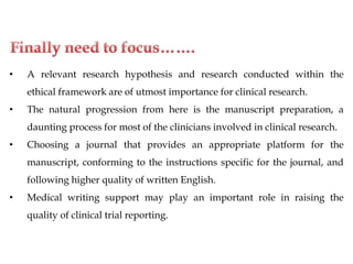 • A relevant research hypothesis and research conducted within the
ethical framework are of utmost importance for clinical research.
• The natural progression from here is the manuscript preparation, a
daunting process for most of the clinicians involved in clinical research.
• Choosing a journal that provides an appropriate platform for the
manuscript, conforming to the instructions specific for the journal, and
following higher quality of written English.
• Medical writing support may play an important role in raising the
quality of clinical trial reporting.
 
