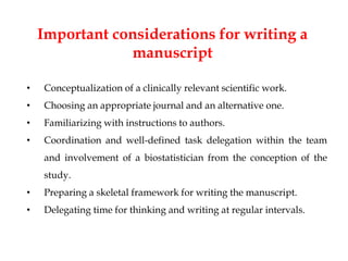 Important considerations for writing a
manuscript
• Conceptualization of a clinically relevant scientific work.
• Choosing an appropriate journal and an alternative one.
• Familiarizing with instructions to authors.
• Coordination and well-defined task delegation within the team
and involvement of a biostatistician from the conception of the
study.
• Preparing a skeletal framework for writing the manuscript.
• Delegating time for thinking and writing at regular intervals.
 