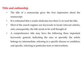 Title and authorship
• The title of a manuscript gives the first impression about the
manuscript.
• It is estimated that a reader dedicates less than 2 s to read the title.
• Most of the search engines use keywords to locate relevant articles,
and, consequently, the title needs to be well thought of.
• A comprehensive title may have the following three important
keywords: general, indicating the area or specialty the article
belongs to; intermediate, referring to a specific disease or condition;
and specific, referring to particular tests or interventions
 