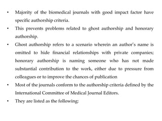 • Majority of the biomedical journals with good impact factor have
specific authorship criteria.
• This prevents problems related to ghost authorship and honorary
authorship.
• Ghost authorship refers to a scenario wherein an author’s name is
omitted to hide financial relationships with private companies;
honorary authorship is naming someone who has not made
substantial contribution to the work, either due to pressure from
colleagues or to improve the chances of publication
• Most of the journals conform to the authorship criteria defined by the
International Committee of Medical Journal Editors.
• They are listed as the following:
 