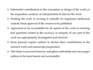  Substantial contributions to the conception or design of the work; or
the acquisition, analysis, or interpretation of data for the work
 Drafting the work or revising it critically for important intellectual
content; Final approval of the version to be published
 Agreement to be accountable for all aspects of the work in ensuring
that questions related to the accuracy or integrity of any part of the
work are appropriately investigated and resolved.
 Some journals require authors to declare their contributions to the
research work and manuscript preparation.
 This helps to prevent honorary and ghost authorship and encourages
authors to be more honest and accountable
 