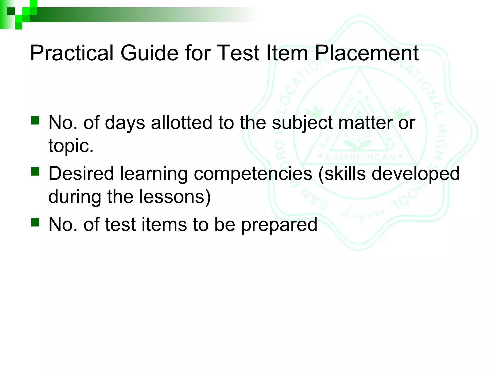 Practical Guide for Test Item Placement
 No. of days allotted to the subject matter or
topic.
 Desired learning competencies (skills developed
during the lessons)
 No. of test items to be prepared
 