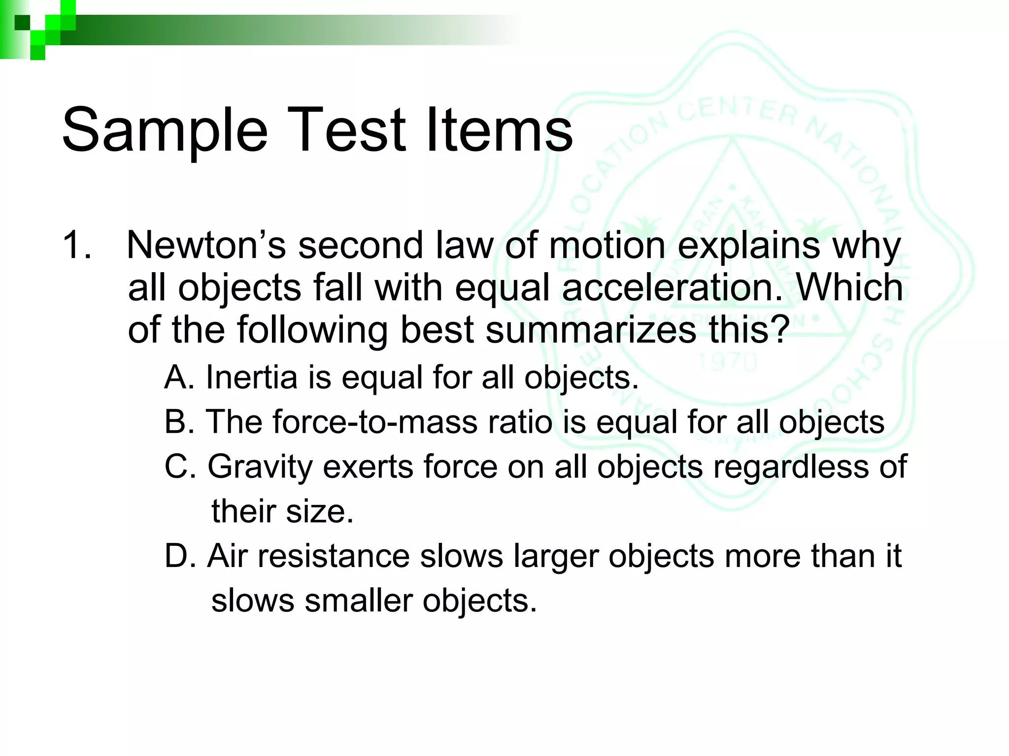 Sample Test Items
1. Newton’s second law of motion explains why
all objects fall with equal acceleration. Which
of the following best summarizes this?
A. Inertia is equal for all objects.
B. The force-to-mass ratio is equal for all objects
C. Gravity exerts force on all objects regardless of
their size.
D. Air resistance slows larger objects more than it
slows smaller objects.
 
