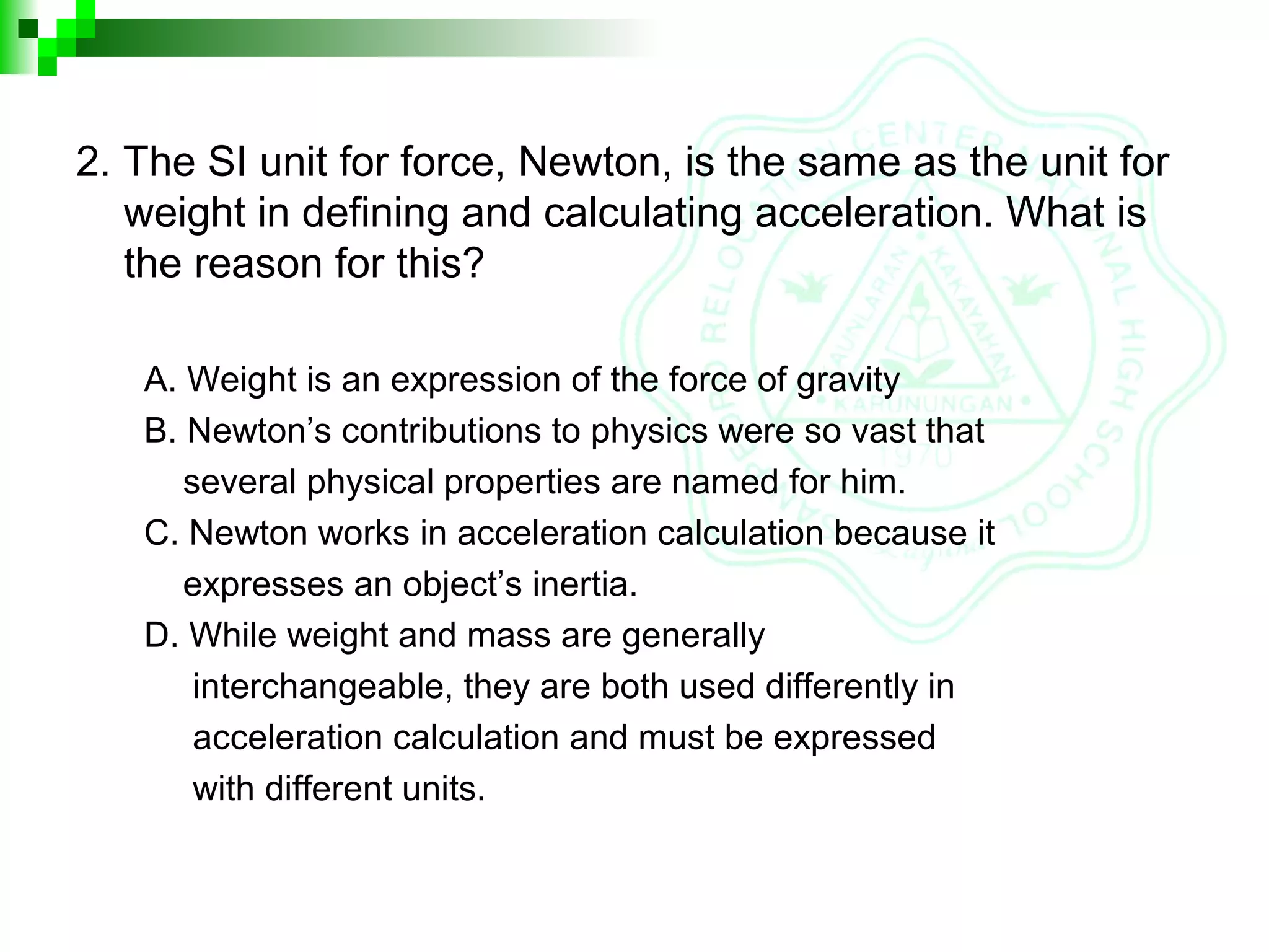 2. The SI unit for force, Newton, is the same as the unit for
weight in defining and calculating acceleration. What is
the reason for this?
A. Weight is an expression of the force of gravity
B. Newton’s contributions to physics were so vast that
several physical properties are named for him.
C. Newton works in acceleration calculation because it
expresses an object’s inertia.
D. While weight and mass are generally
interchangeable, they are both used differently in
acceleration calculation and must be expressed
with different units.
 