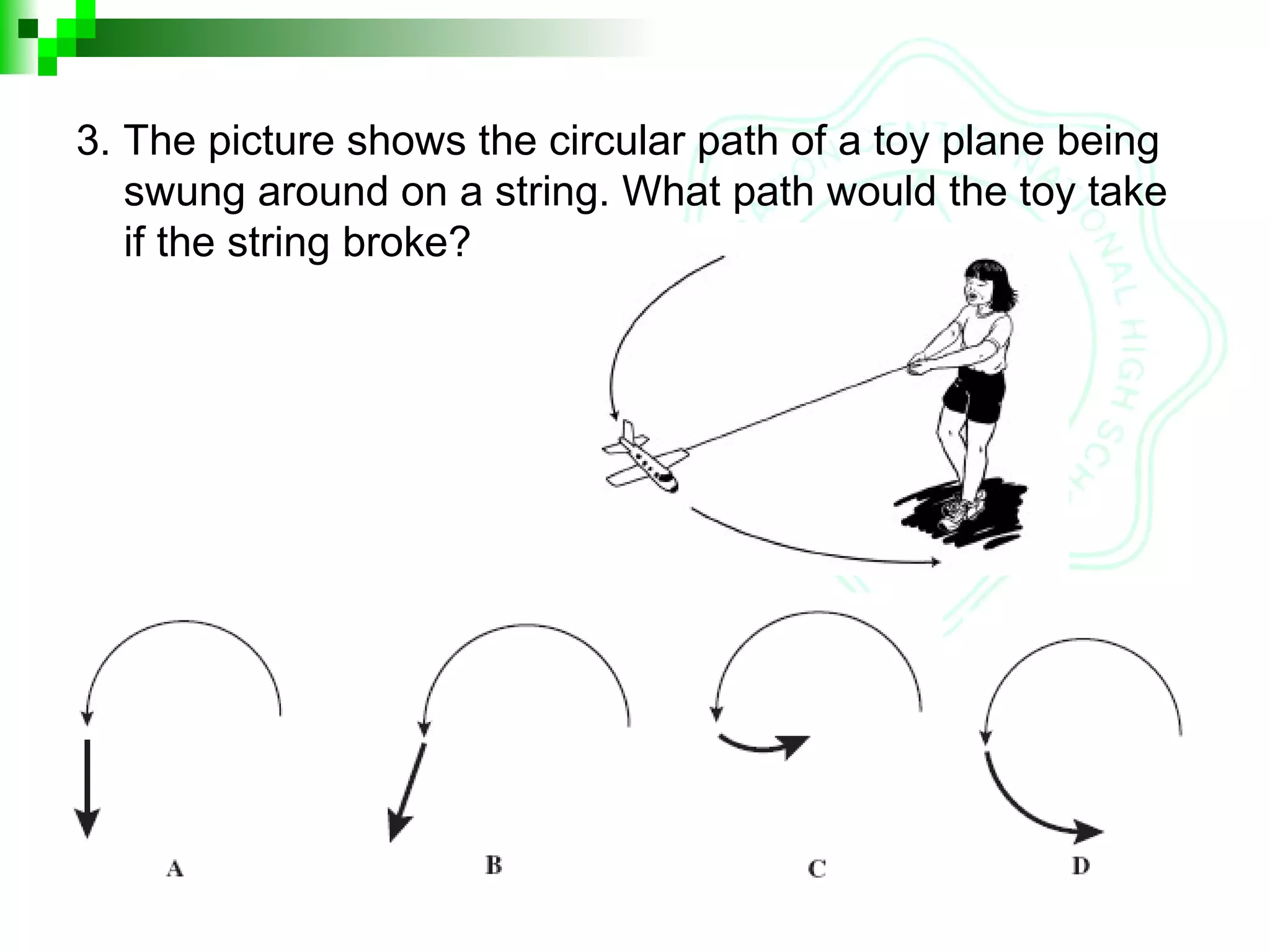 3. The picture shows the circular path of a toy plane being
swung around on a string. What path would the toy take
if the string broke?
 
