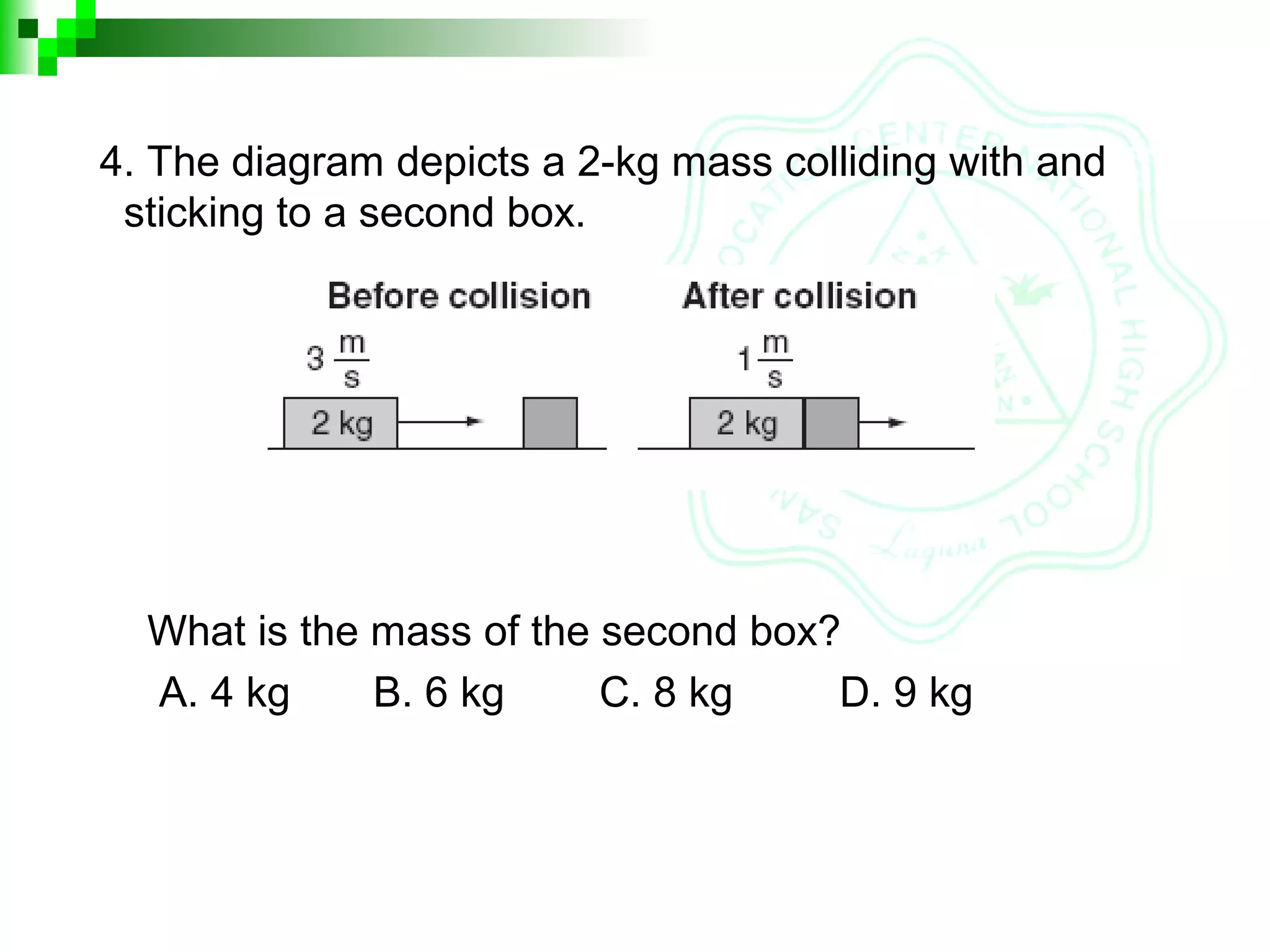 4. The diagram depicts a 2-kg mass colliding with and
sticking to a second box.
What is the mass of the second box?
A. 4 kg B. 6 kg C. 8 kg D. 9 kg
 