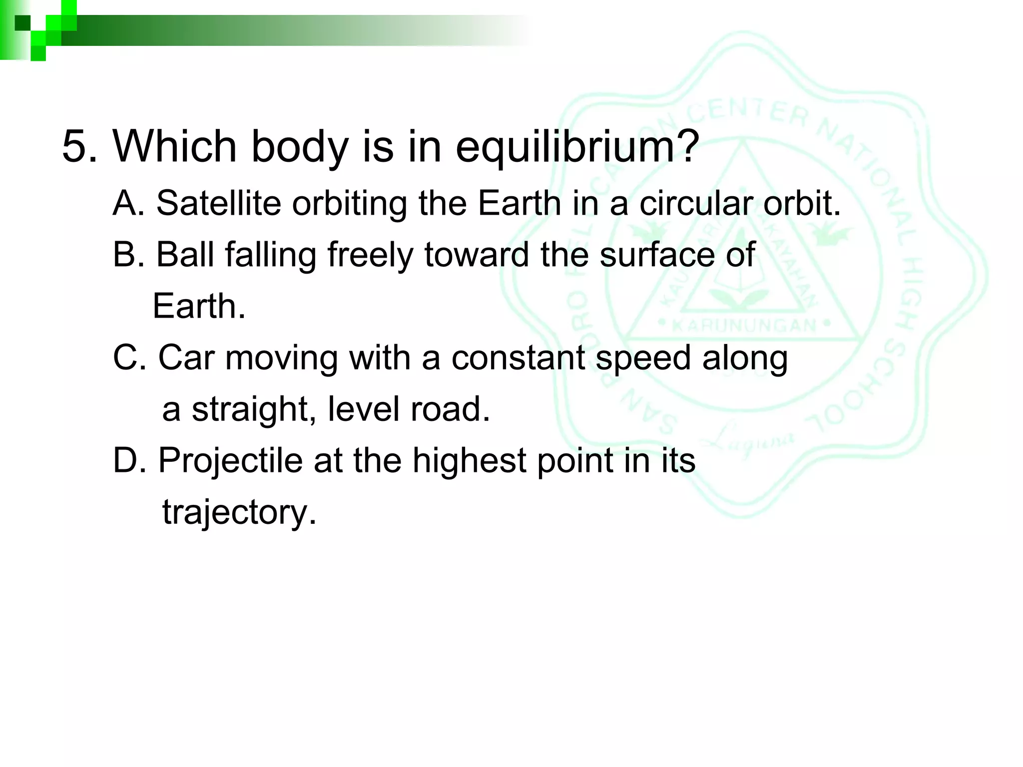 5. Which body is in equilibrium?
A. Satellite orbiting the Earth in a circular orbit.
B. Ball falling freely toward the surface of
Earth.
C. Car moving with a constant speed along
a straight, level road.
D. Projectile at the highest point in its
trajectory.
 