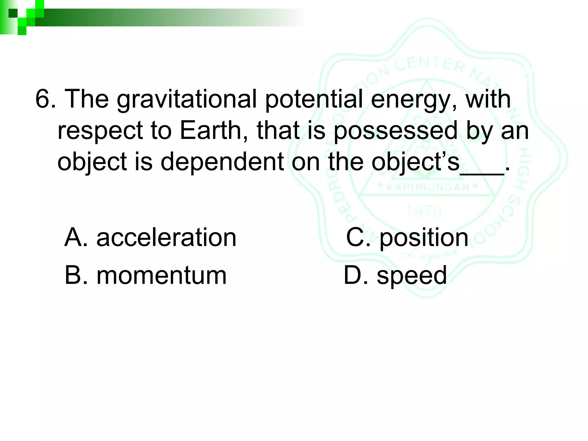 6. The gravitational potential energy, with
respect to Earth, that is possessed by an
object is dependent on the object’s___.
A. acceleration C. position
B. momentum D. speed
 