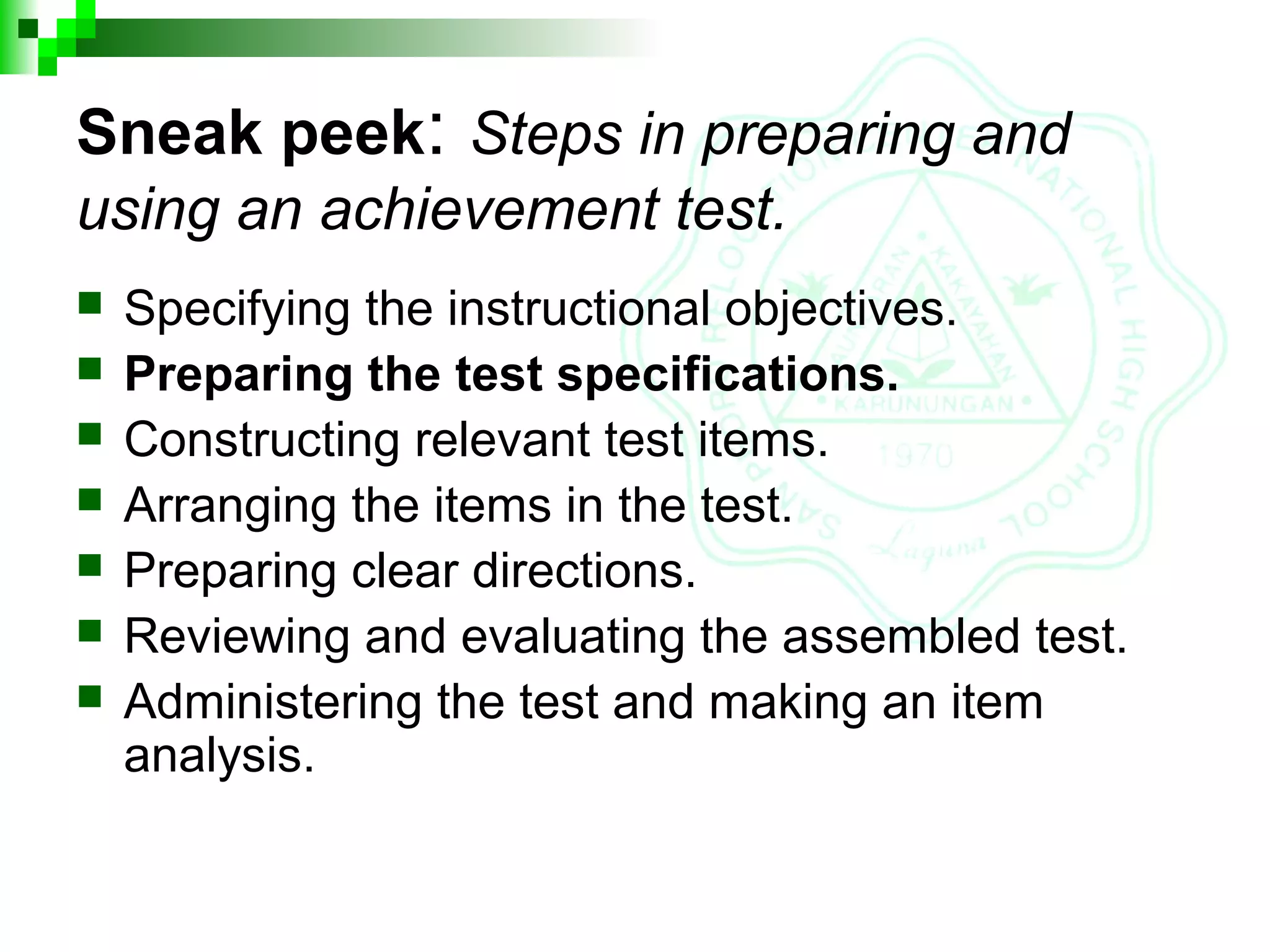 Sneak peek: Steps in preparing and
using an achievement test.
 Specifying the instructional objectives.
 Preparing the test specifications.
 Constructing relevant test items.
 Arranging the items in the test.
 Preparing clear directions.
 Reviewing and evaluating the assembled test.
 Administering the test and making an item
analysis.
 