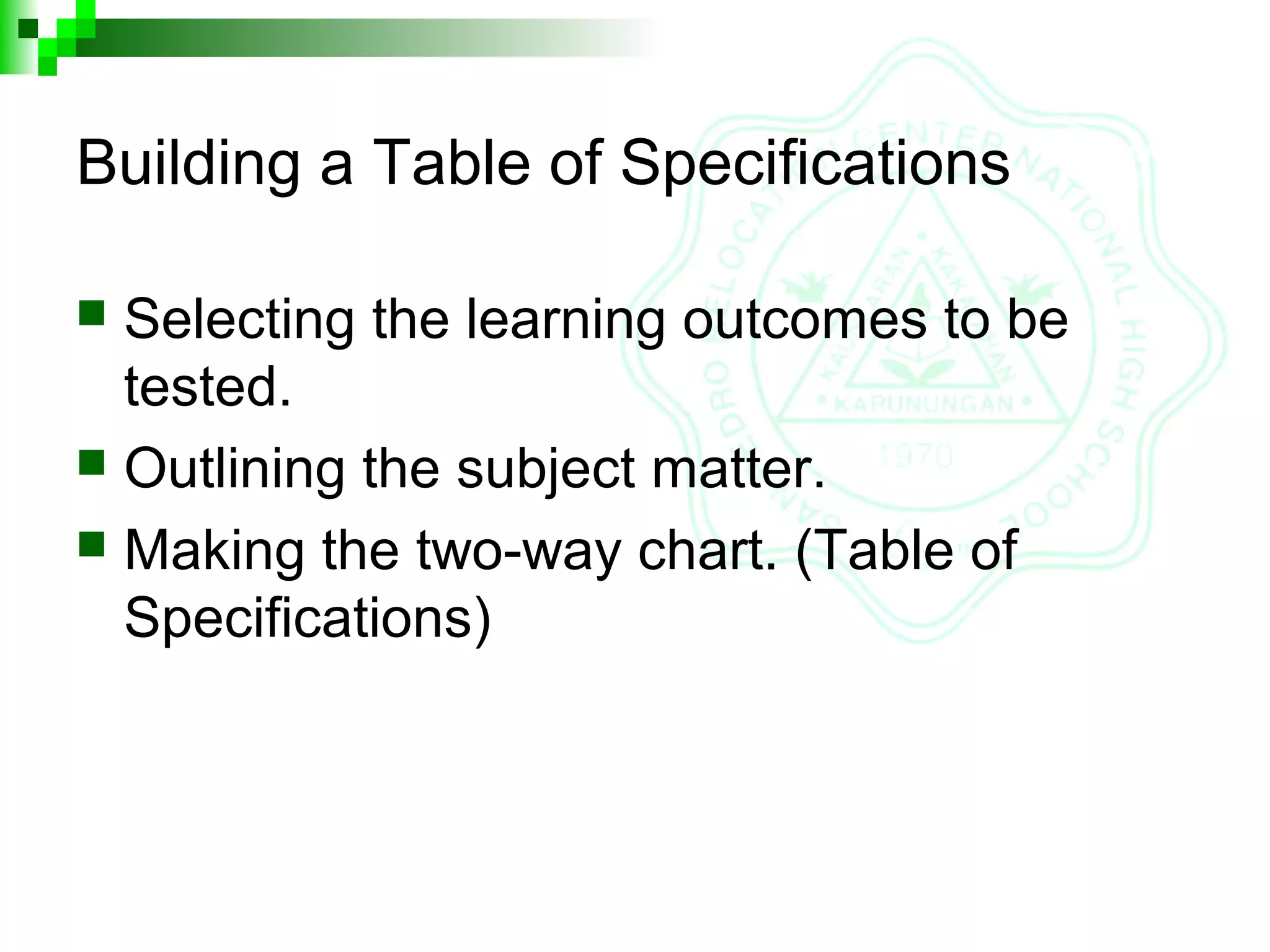 Building a Table of Specifications
 Selecting the learning outcomes to be
tested.
 Outlining the subject matter.
 Making the two-way chart. (Table of
Specifications)
 