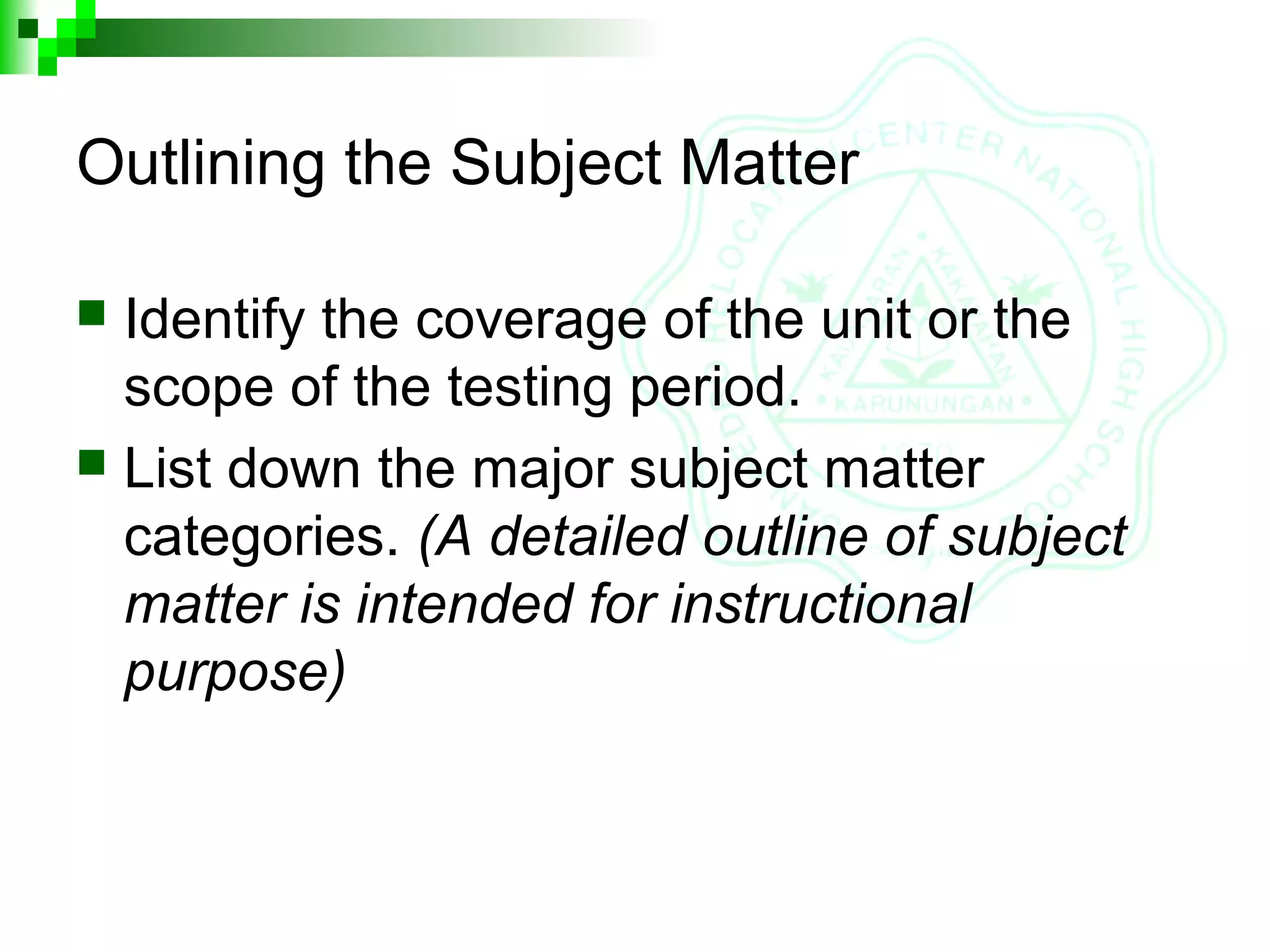 Outlining the Subject Matter
 Identify the coverage of the unit or the
scope of the testing period.
 List down the major subject matter
categories. (A detailed outline of subject
matter is intended for instructional
purpose)
 