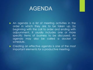 AGENDA 
 An agenda is a list of meeting activities in the 
order in which they are to be taken up, by 
beginning with the call to order and ending with 
adjournment. It usually includes one or more 
specific items of business to be discussed. An 
agenda may also be called a docket or 
schedule. 
 Creating an effective agenda is one of the most 
important elements for a productive meeting. 
 