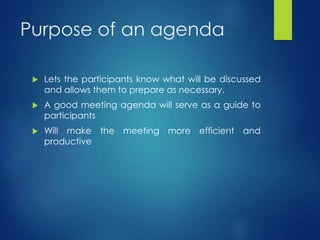 Purpose of an agenda 
 Lets the participants know what will be discussed 
and allows them to prepare as necessary. 
 A good meeting agenda will serve as a guide to 
participants 
 Will make the meeting more efficient and 
productive 
 