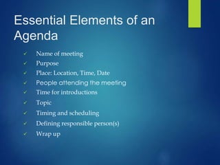 Essential Elements of an 
Agenda 
 Name of meeting 
 Purpose 
 Place: Location, Time, Date 
 People attending the meeting 
 Time for introductions 
 Topic 
 Timing and scheduling 
 Defining responsible person(s) 
 Wrap up 
 