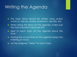 Writing the Agenda 
 The topic items should be written using action 
words i.e. discuss, review, brainstorm, decide, etc. 
 When listing the items on the agenda, make sure 
the most important items are first. 
 Next to each topic on the agenda place the 
time. 
 Having the actual time on the agenda keeps the 
meeting on track. 
 List the assigned “Talker” for each topic. 
 