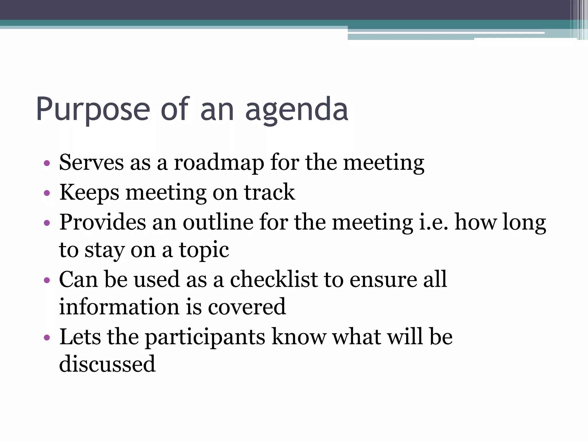 Purpose of an agenda
• Serves as a roadmap for the meeting
• Keeps meeting on track
• Provides an outline for the meeting i.e. how long
  to stay on a topic
• Can be used as a checklist to ensure all
  information is covered
• Lets the participants know what will be
  discussed
 