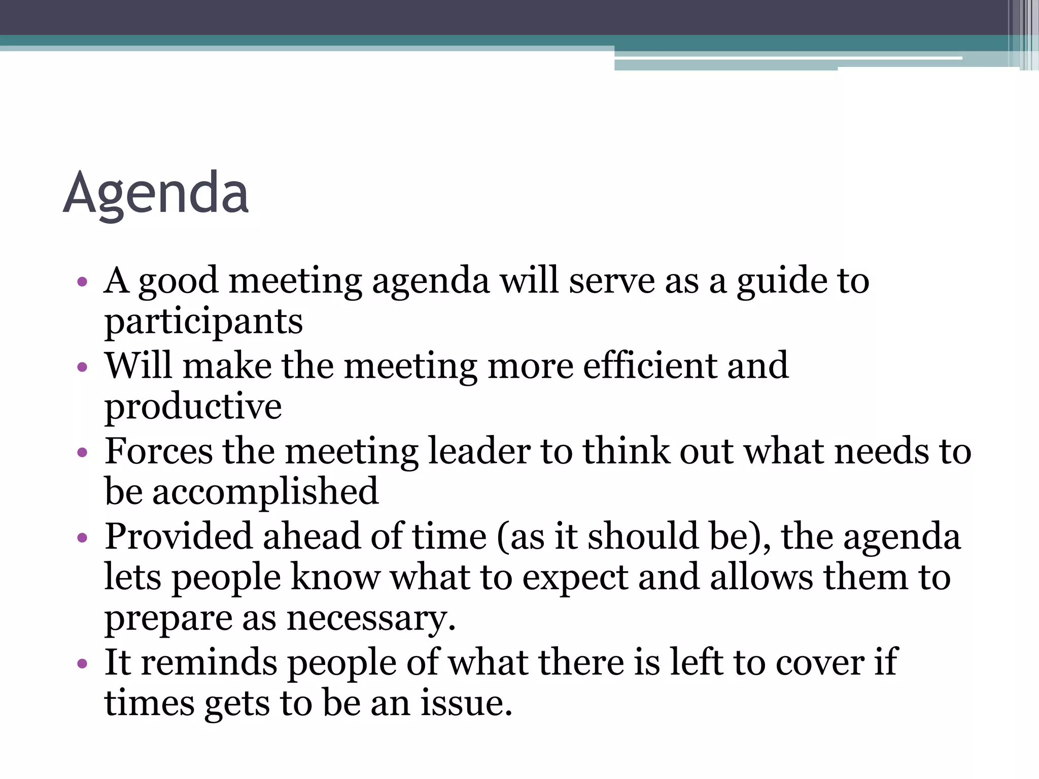 Agenda
• A good meeting agenda will serve as a guide to
  participants
• Will make the meeting more efficient and
  productive
• Forces the meeting leader to think out what needs to
  be accomplished
• Provided ahead of time (as it should be), the agenda
  lets people know what to expect and allows them to
  prepare as necessary.
• It reminds people of what there is left to cover if
  times gets to be an issue.
 