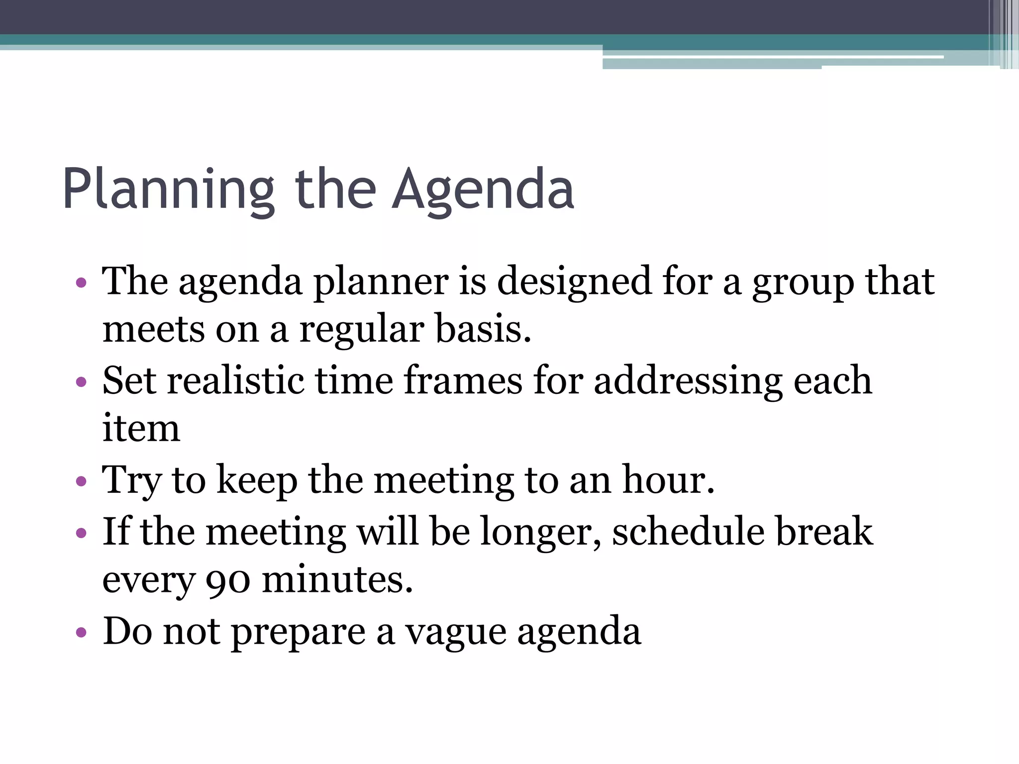 Planning the Agenda
• The agenda planner is designed for a group that
  meets on a regular basis.
• Set realistic time frames for addressing each
  item
• Try to keep the meeting to an hour.
• If the meeting will be longer, schedule break
  every 90 minutes.
• Do not prepare a vague agenda
 