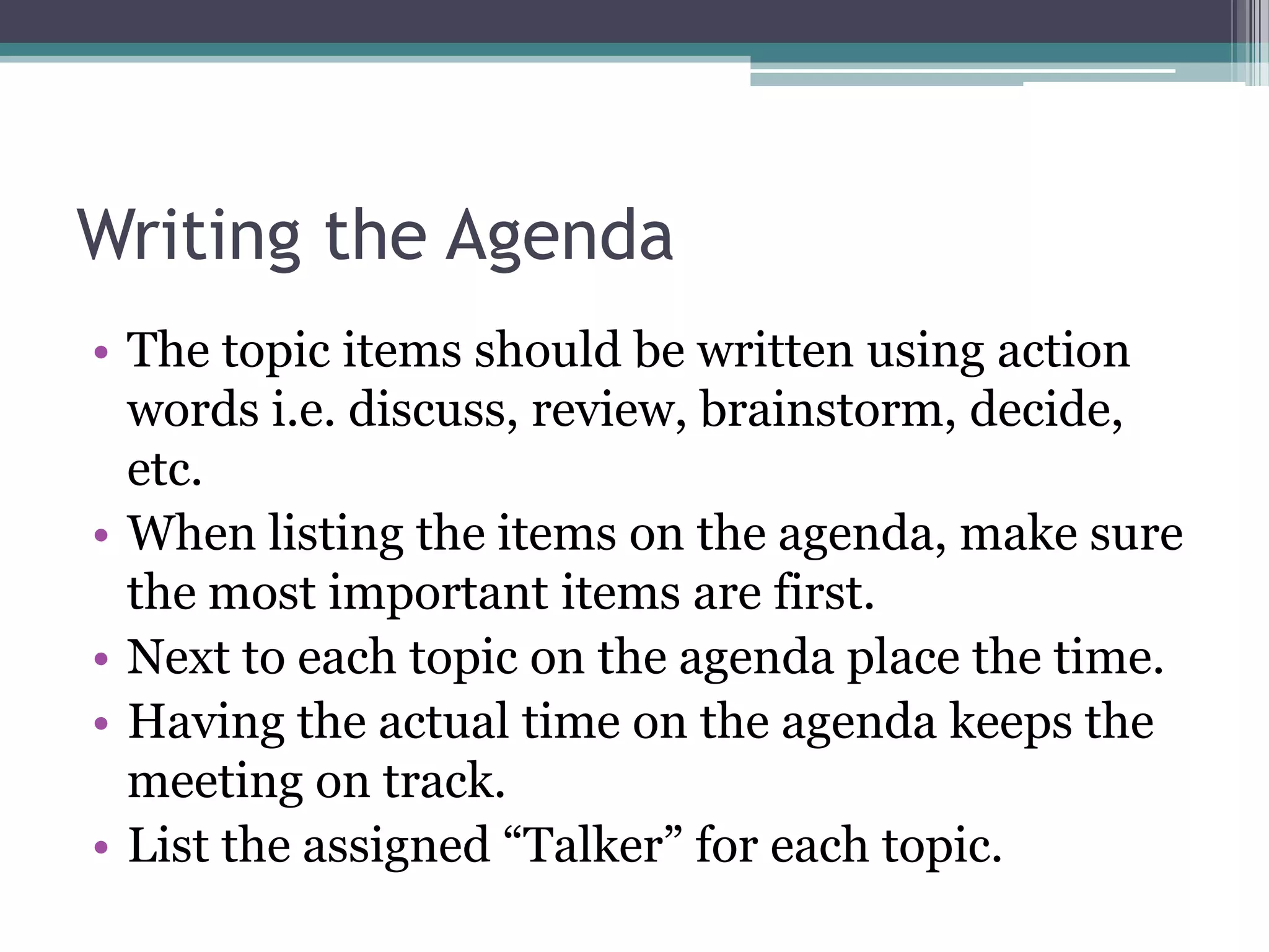 Writing the Agenda
• The topic items should be written using action
  words i.e. discuss, review, brainstorm, decide,
  etc.
• When listing the items on the agenda, make sure
  the most important items are first.
• Next to each topic on the agenda place the time.
• Having the actual time on the agenda keeps the
  meeting on track.
• List the assigned “Talker” for each topic.
 
