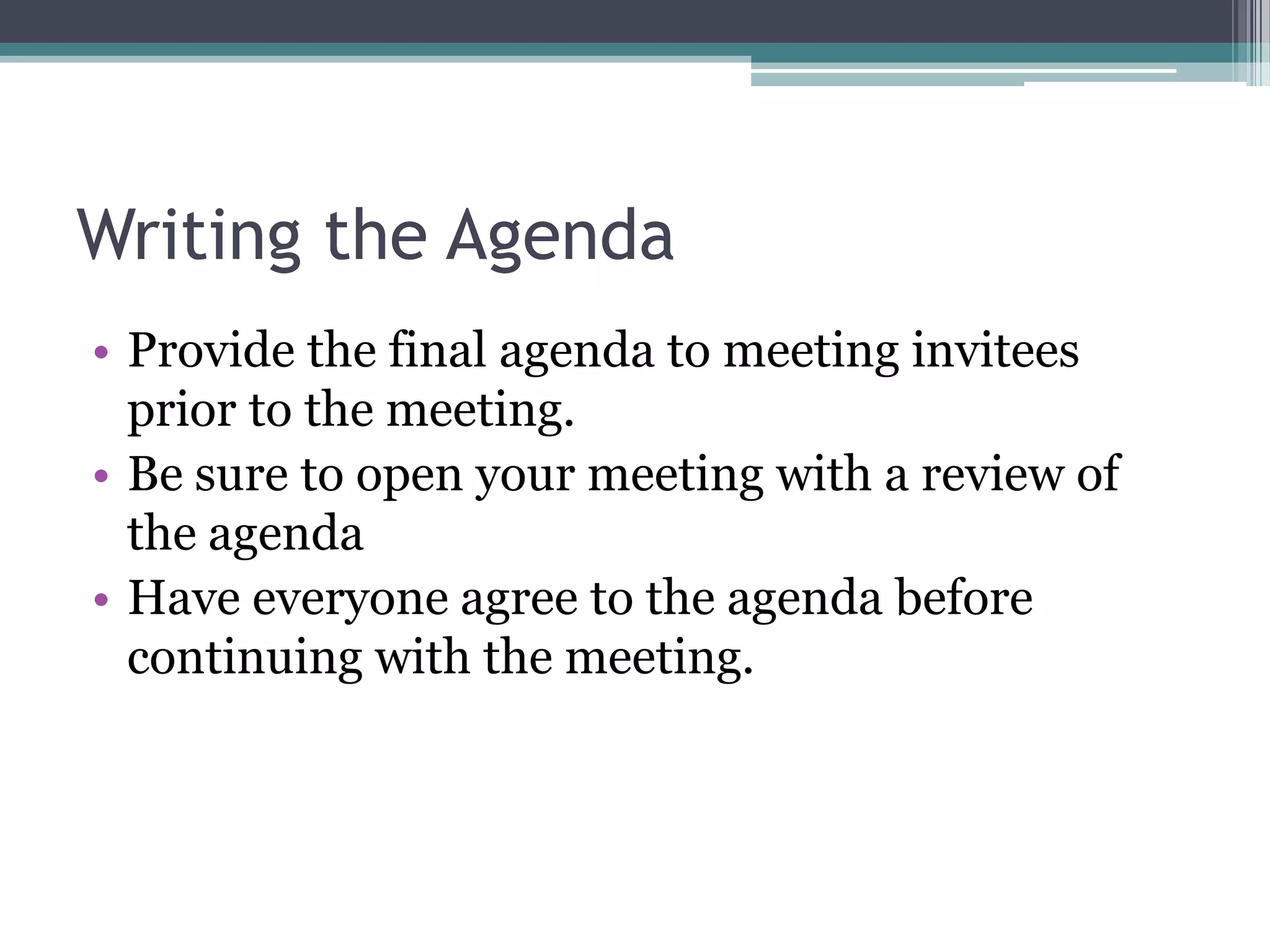 Writing the Agenda
• Provide the final agenda to meeting invitees
  prior to the meeting.
• Be sure to open your meeting with a review of
  the agenda
• Have everyone agree to the agenda before
  continuing with the meeting.
 