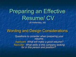 Preparing an EffectivePreparing an Effective
Resume/ CVResume/ CV
LB Hattersley,LB Hattersley, MSMS
Wording and Design ConsiderationsWording and Design Considerations
Questions to consider when preparing yourQuestions to consider when preparing your
resume:resume:
Applicant:Applicant: What will make a good resume?What will make a good resume?
Recruiter:Recruiter: What skills is this company lookingWhat skills is this company looking
for in this person and position?for in this person and position?
 