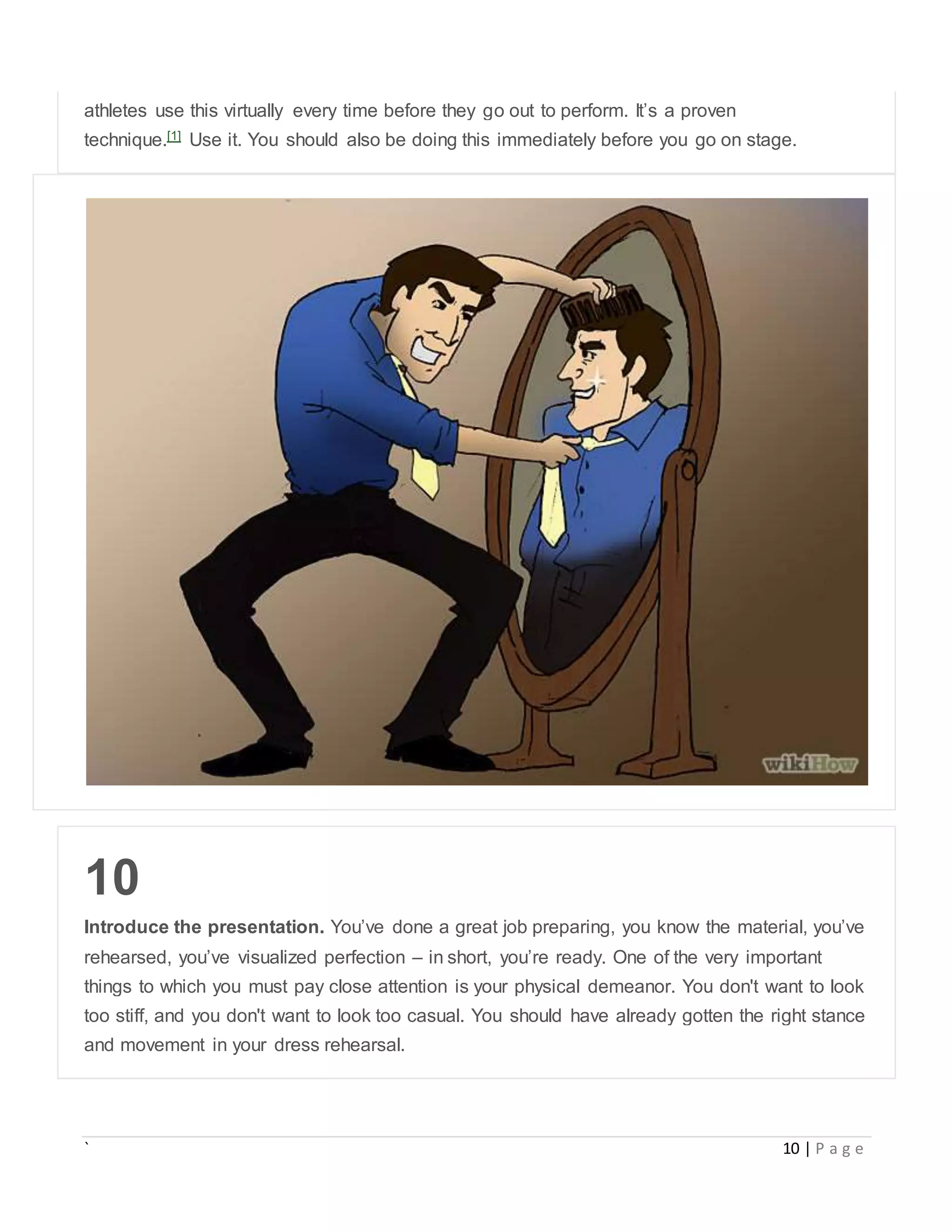 ` 10 | P a g e
athletes use this virtually every time before they go out to perform. It’s a proven
technique.[1] Use it. You should also be doing this immediately before you go on stage.
10
Introduce the presentation. You’ve done a great job preparing, you know the material, you’ve
rehearsed, you’ve visualized perfection – in short, you’re ready. One of the very important
things to which you must pay close attention is your physical demeanor. You don't want to look
too stiff, and you don't want to look too casual. You should have already gotten the right stance
and movement in your dress rehearsal.
 