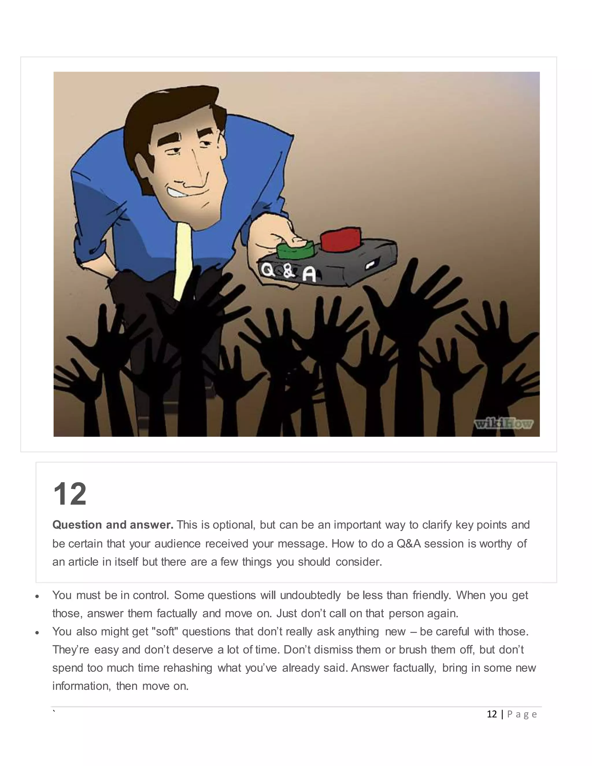 ` 12 | P a g e
12
Question and answer. This is optional, but can be an important way to clarify key points and
be certain that your audience received your message. How to do a Q&A session is worthy of
an article in itself but there are a few things you should consider.
 You must be in control. Some questions will undoubtedly be less than friendly. When you get
those, answer them factually and move on. Just don’t call on that person again.
 You also might get "soft" questions that don’t really ask anything new – be careful with those.
They’re easy and don’t deserve a lot of time. Don’t dismiss them or brush them off, but don’t
spend too much time rehashing what you’ve already said. Answer factually, bring in some new
information, then move on.
 